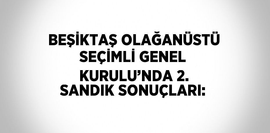 BEŞİKTAŞ OLAĞANÜSTÜ SEÇİMLİ GENEL KURULU’NDA 2. SANDIK SONUÇLARI: