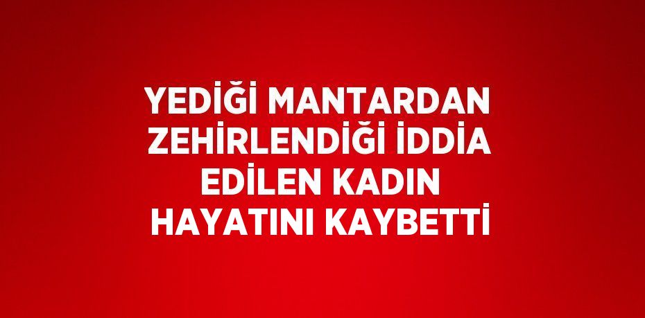 YEDİĞİ MANTARDAN ZEHİRLENDİĞİ İDDİA EDİLEN KADIN HAYATINI KAYBETTİ