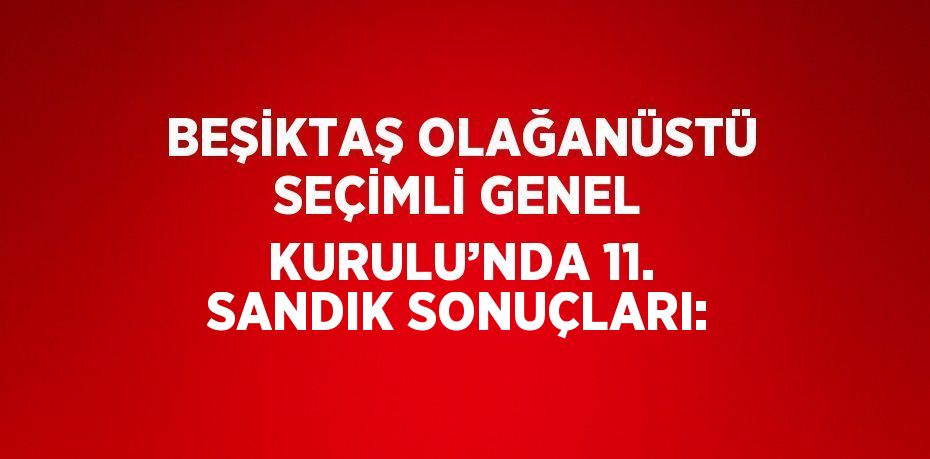 BEŞİKTAŞ OLAĞANÜSTÜ SEÇİMLİ GENEL KURULU’NDA 11. SANDIK SONUÇLARI: