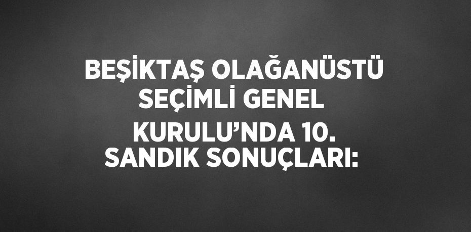 BEŞİKTAŞ OLAĞANÜSTÜ SEÇİMLİ GENEL KURULU’NDA 10. SANDIK SONUÇLARI: