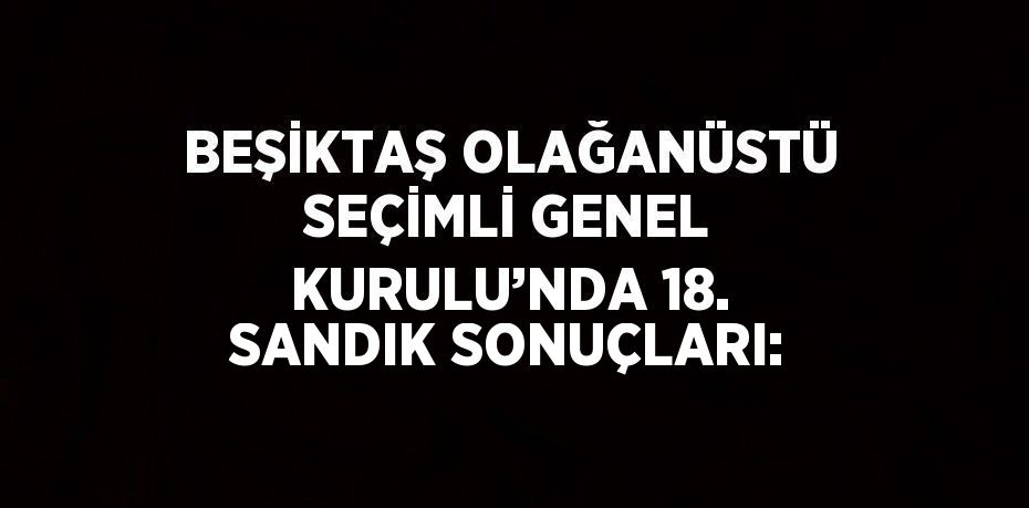 BEŞİKTAŞ OLAĞANÜSTÜ SEÇİMLİ GENEL KURULU’NDA 18. SANDIK SONUÇLARI: