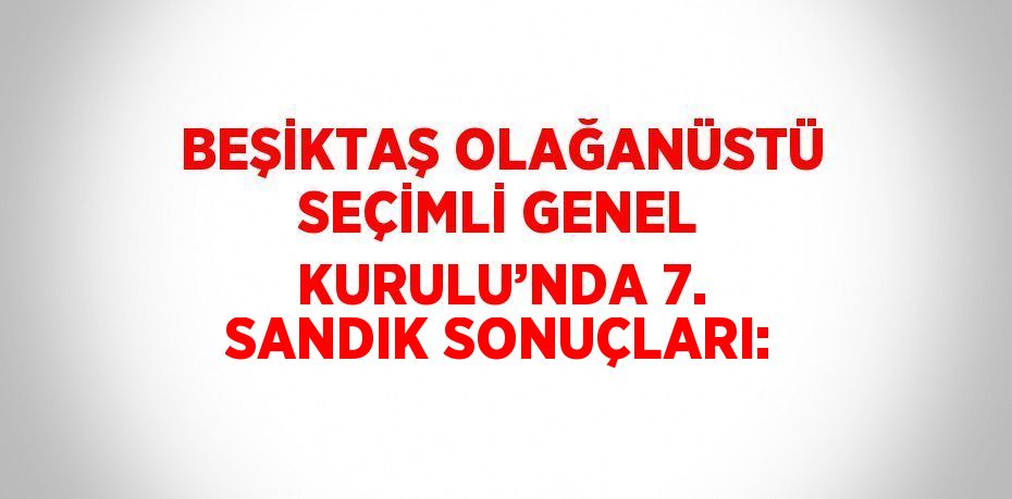 BEŞİKTAŞ OLAĞANÜSTÜ SEÇİMLİ GENEL KURULU’NDA 7. SANDIK SONUÇLARI: