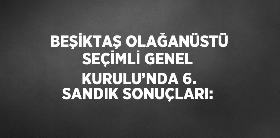 BEŞİKTAŞ OLAĞANÜSTÜ SEÇİMLİ GENEL KURULU’NDA 6. SANDIK SONUÇLARI: