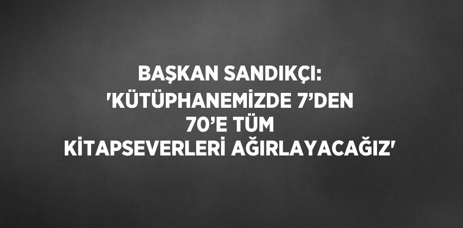 BAŞKAN SANDIKÇI: 'KÜTÜPHANEMİZDE 7’DEN 70’E TÜM KİTAPSEVERLERİ AĞIRLAYACAĞIZ'