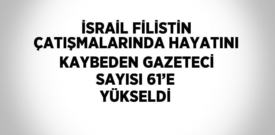 İSRAİL FİLİSTİN ÇATIŞMALARINDA HAYATINI KAYBEDEN GAZETECİ SAYISI 61’E YÜKSELDİ