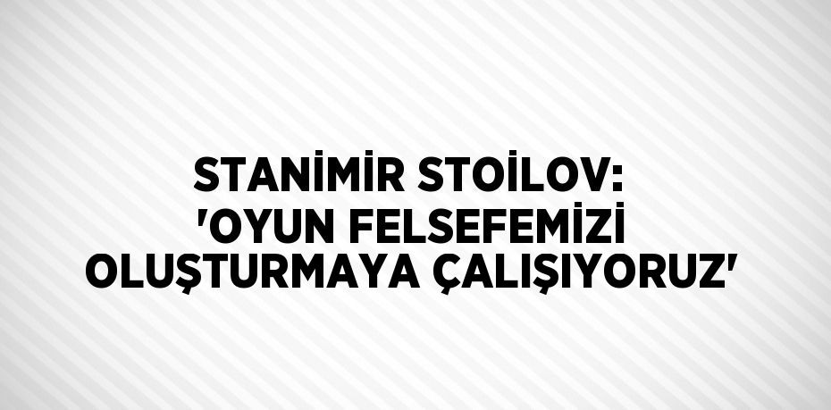 STANİMİR STOİLOV: 'OYUN FELSEFEMİZİ OLUŞTURMAYA ÇALIŞIYORUZ'