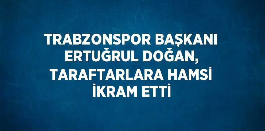 TRABZONSPOR BAŞKANI ERTUĞRUL DOĞAN, TARAFTARLARA HAMSİ İKRAM ETTİ