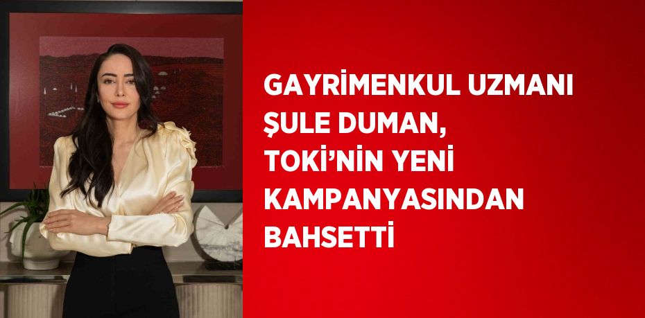 GAYRİMENKUL UZMANI ŞULE DUMAN, TOKİ’NİN YENİ KAMPANYASINDAN BAHSETTİ