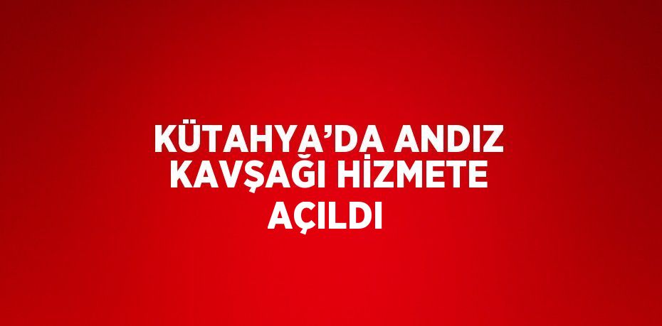 KÜTAHYA’DA ANDIZ KAVŞAĞI HİZMETE AÇILDI