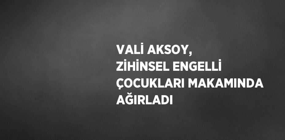 VALİ AKSOY, ZİHİNSEL ENGELLİ ÇOCUKLARI MAKAMINDA AĞIRLADI