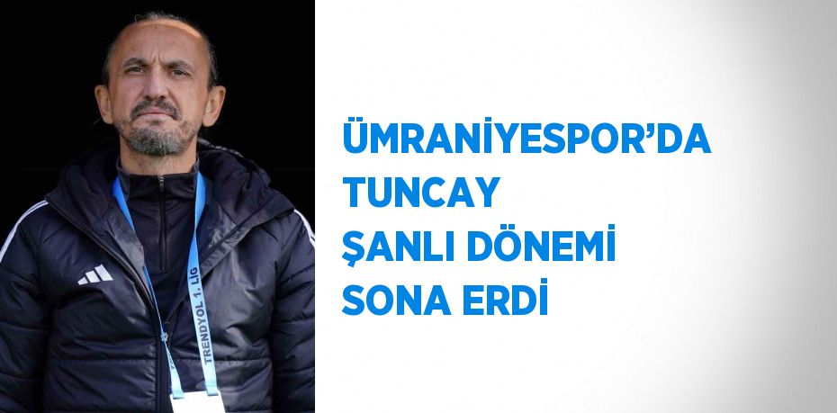 ÜMRANİYESPOR’DA TUNCAY ŞANLI DÖNEMİ SONA ERDİ