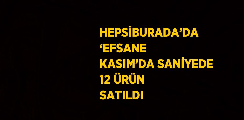 HEPSİBURADA’DA ‘EFSANE KASIM’DA SANİYEDE 12 ÜRÜN SATILDI