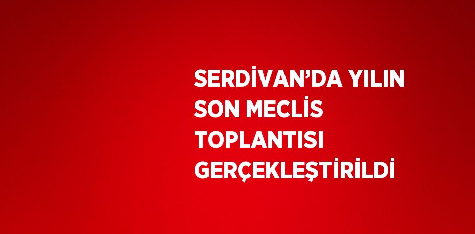 SERDİVAN’DA YILIN SON MECLİS TOPLANTISI GERÇEKLEŞTİRİLDİ