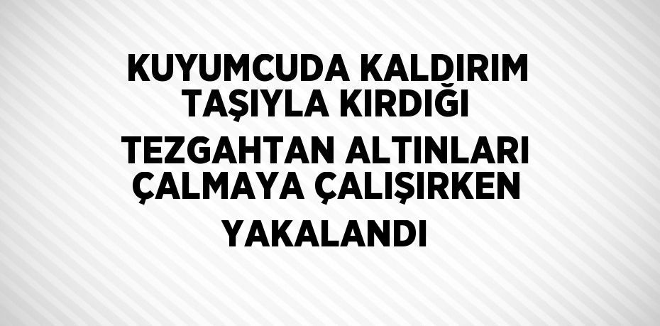 KUYUMCUDA KALDIRIM TAŞIYLA KIRDIĞI TEZGAHTAN ALTINLARI ÇALMAYA ÇALIŞIRKEN YAKALANDI