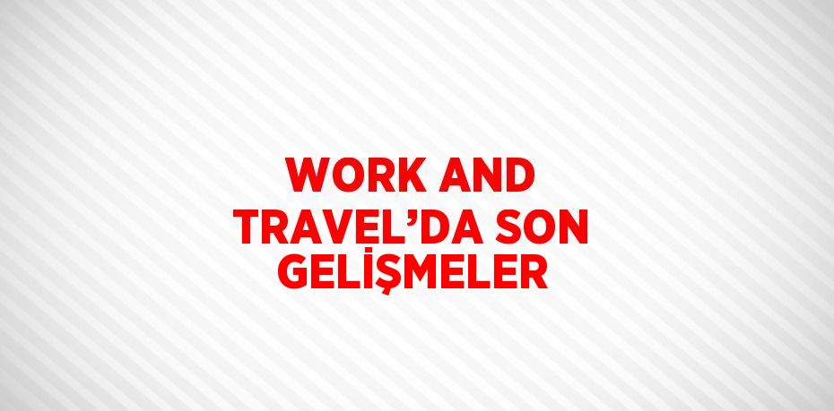 WORK AND TRAVEL’DA SON GELİŞMELER