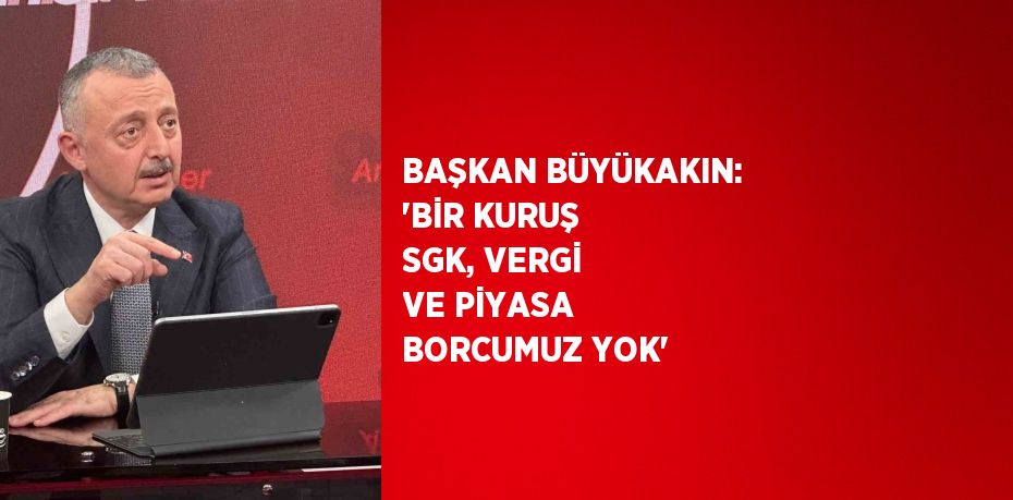 BAŞKAN BÜYÜKAKIN: 'BİR KURUŞ SGK, VERGİ VE PİYASA BORCUMUZ YOK'