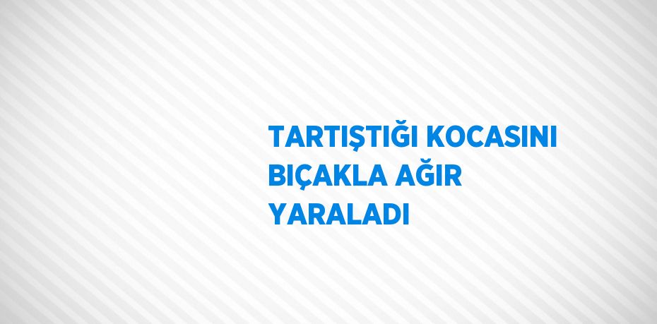 TARTIŞTIĞI KOCASINI BIÇAKLA AĞIR YARALADI