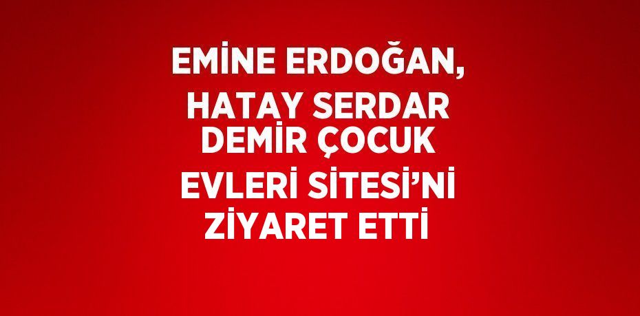 EMİNE ERDOĞAN, HATAY SERDAR DEMİR ÇOCUK EVLERİ SİTESİ’Nİ ZİYARET ETTİ