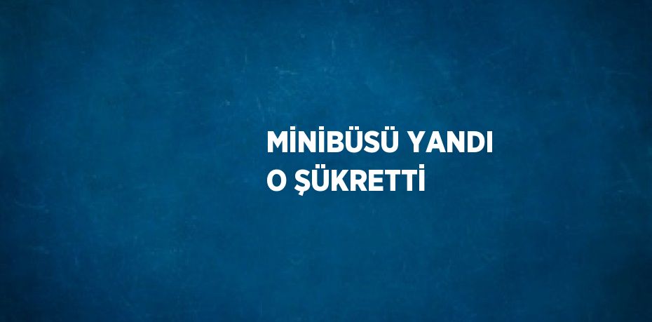 MİNİBÜSÜ YANDI O ŞÜKRETTİ