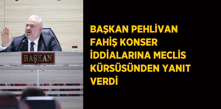 BAŞKAN PEHLİVAN FAHİŞ KONSER İDDİALARINA MECLİS KÜRSÜSÜNDEN YANIT VERDİ