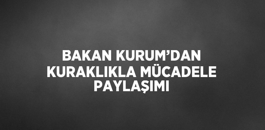 BAKAN KURUM’DAN KURAKLIKLA MÜCADELE PAYLAŞIMI