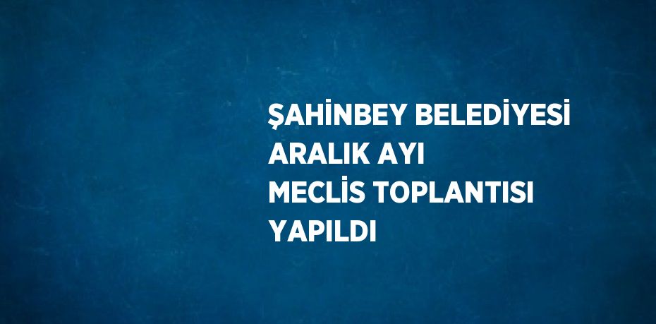 ŞAHİNBEY BELEDİYESİ ARALIK AYI MECLİS TOPLANTISI YAPILDI