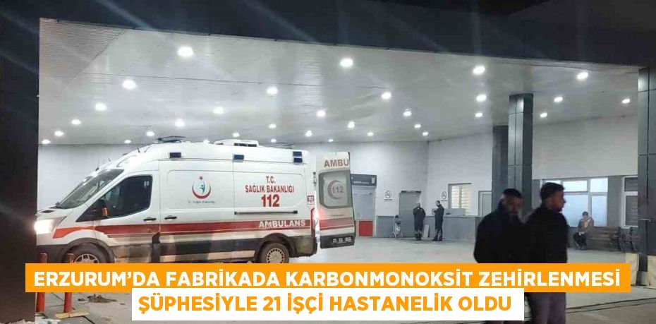 ERZURUM’DA FABRİKADA KARBONMONOKSİT ZEHİRLENMESİ ŞÜPHESİYLE 21 İŞÇİ HASTANELİK OLDU