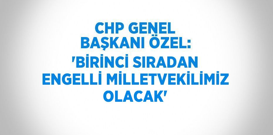 CHP GENEL BAŞKANI ÖZEL: 'BİRİNCİ SIRADAN ENGELLİ MİLLETVEKİLİMİZ OLACAK'