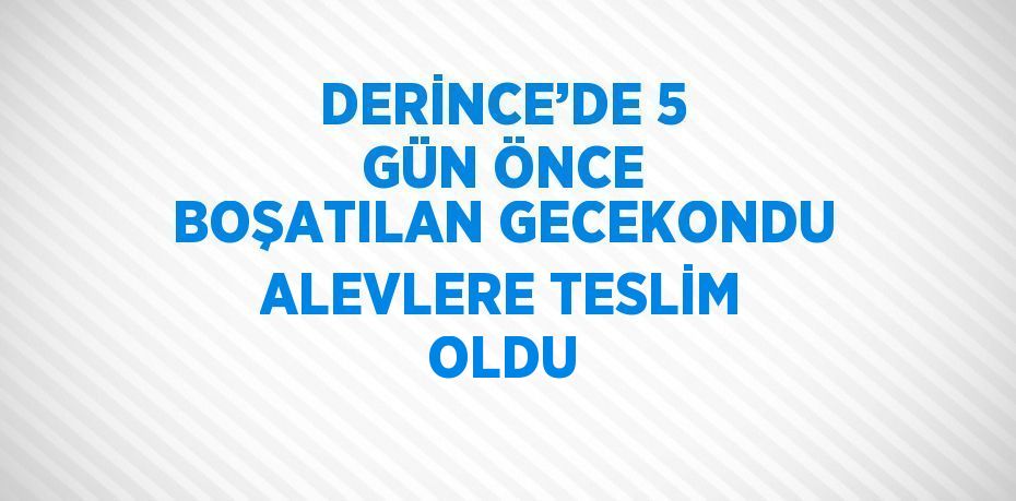 DERİNCE’DE 5 GÜN ÖNCE BOŞATILAN GECEKONDU ALEVLERE TESLİM OLDU