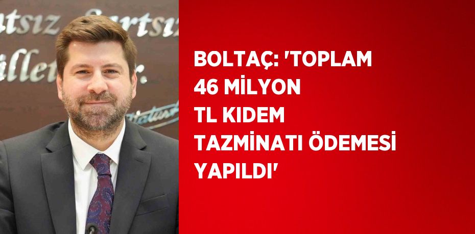 BOLTAÇ: 'TOPLAM 46 MİLYON TL KIDEM TAZMİNATI ÖDEMESİ YAPILDI'