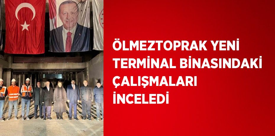 ÖLMEZTOPRAK YENİ TERMİNAL BİNASINDAKİ ÇALIŞMALARI İNCELEDİ