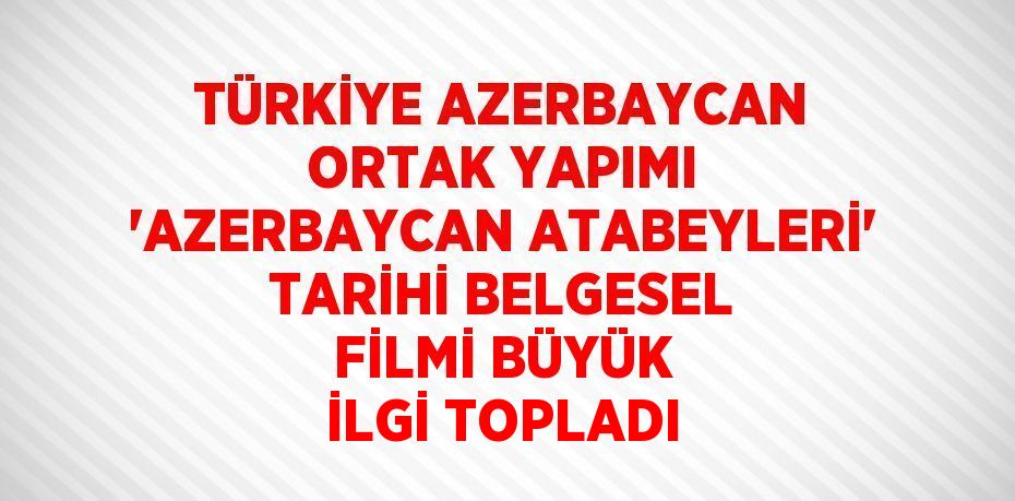 TÜRKİYE AZERBAYCAN ORTAK YAPIMI 'AZERBAYCAN ATABEYLERİ' TARİHİ BELGESEL FİLMİ BÜYÜK İLGİ TOPLADI