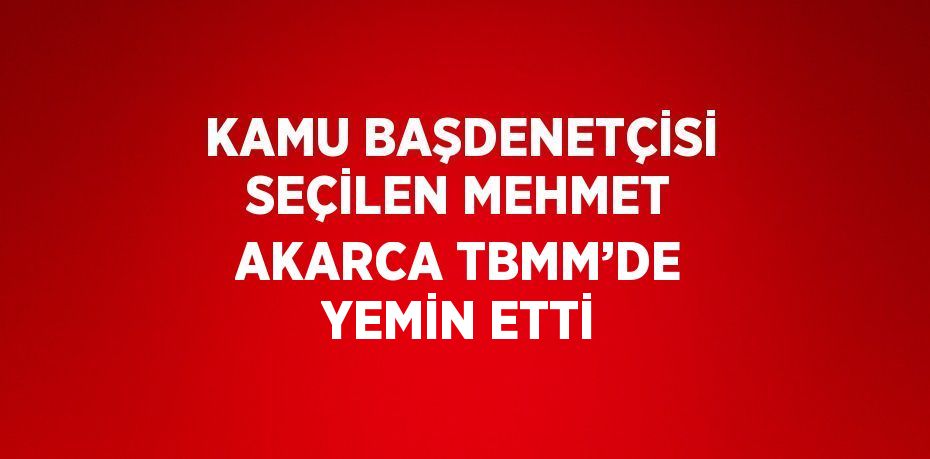 KAMU BAŞDENETÇİSİ SEÇİLEN MEHMET AKARCA TBMM’DE YEMİN ETTİ