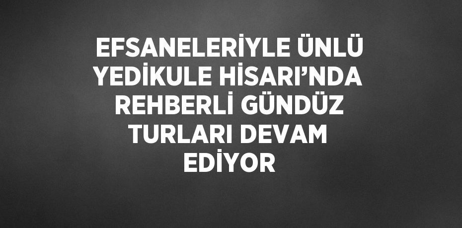 EFSANELERİYLE ÜNLÜ YEDİKULE HİSARI’NDA REHBERLİ GÜNDÜZ TURLARI DEVAM EDİYOR