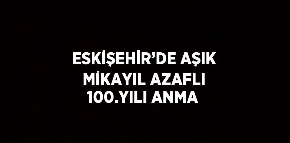 ESKİŞEHİR’DE AŞIK MİKAYIL AZAFLI 100.YILI ANMA