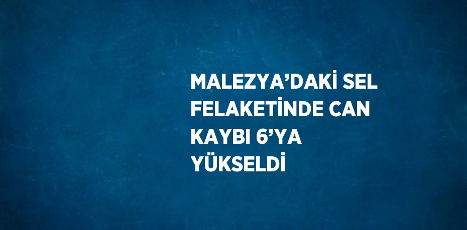 MALEZYA’DAKİ SEL FELAKETİNDE CAN KAYBI 6’YA YÜKSELDİ