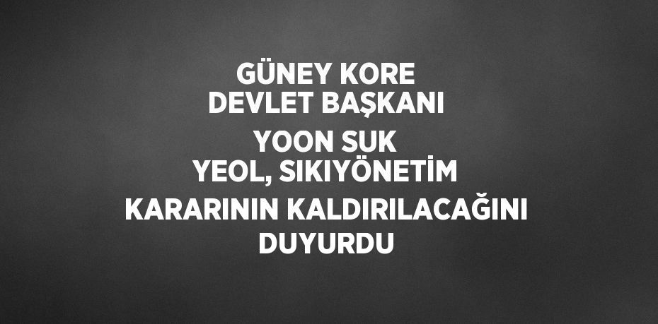 GÜNEY KORE DEVLET BAŞKANI YOON SUK YEOL, SIKIYÖNETİM KARARININ KALDIRILACAĞINI DUYURDU