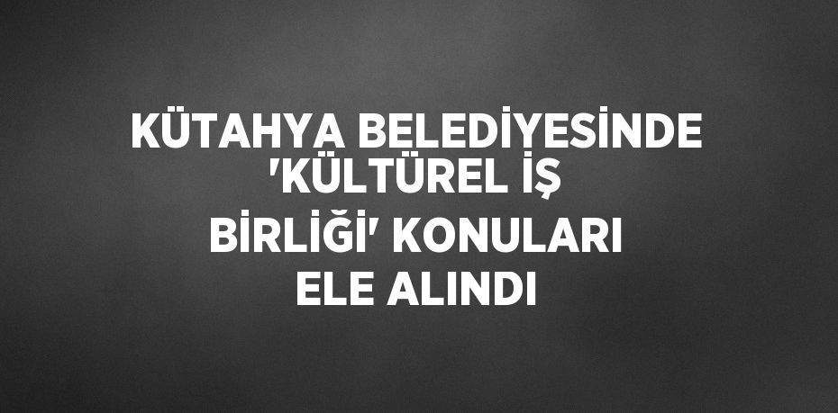 KÜTAHYA BELEDİYESİNDE 'KÜLTÜREL İŞ BİRLİĞİ' KONULARI ELE ALINDI