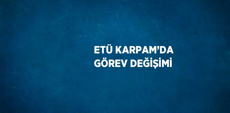 ETÜ KARPAM’DA GÖREV DEĞİŞİMİ