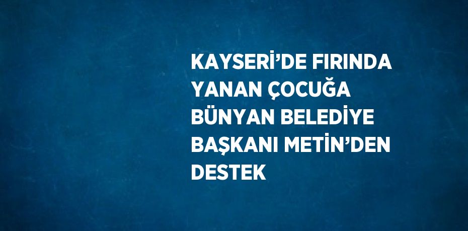 KAYSERİ’DE FIRINDA YANAN ÇOCUĞA BÜNYAN BELEDİYE BAŞKANI METİN’DEN DESTEK