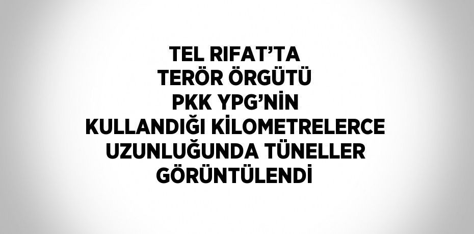 TEL RIFAT’TA TERÖR ÖRGÜTÜ PKK YPG’NİN KULLANDIĞI KİLOMETRELERCE UZUNLUĞUNDA TÜNELLER GÖRÜNTÜLENDİ