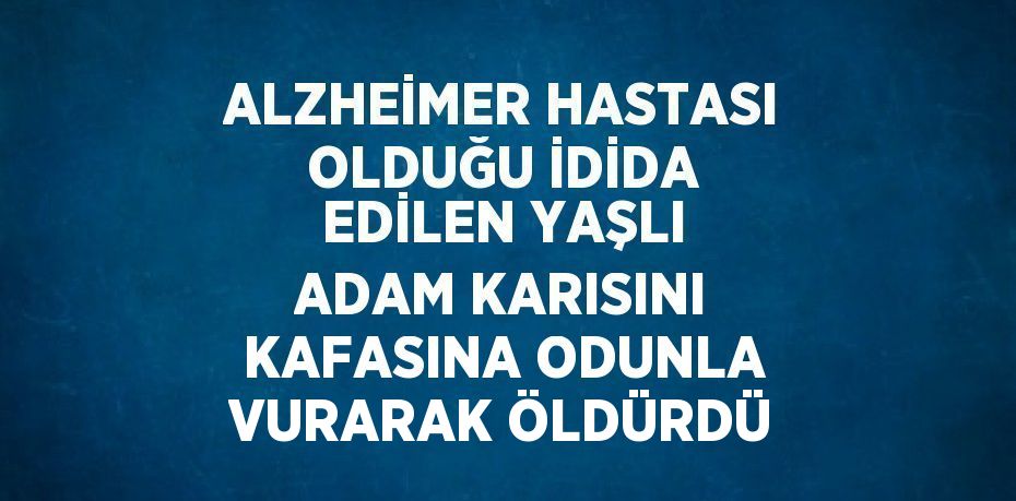 ALZHEİMER HASTASI OLDUĞU İDİDA EDİLEN YAŞLI ADAM KARISINI KAFASINA ODUNLA VURARAK ÖLDÜRDÜ