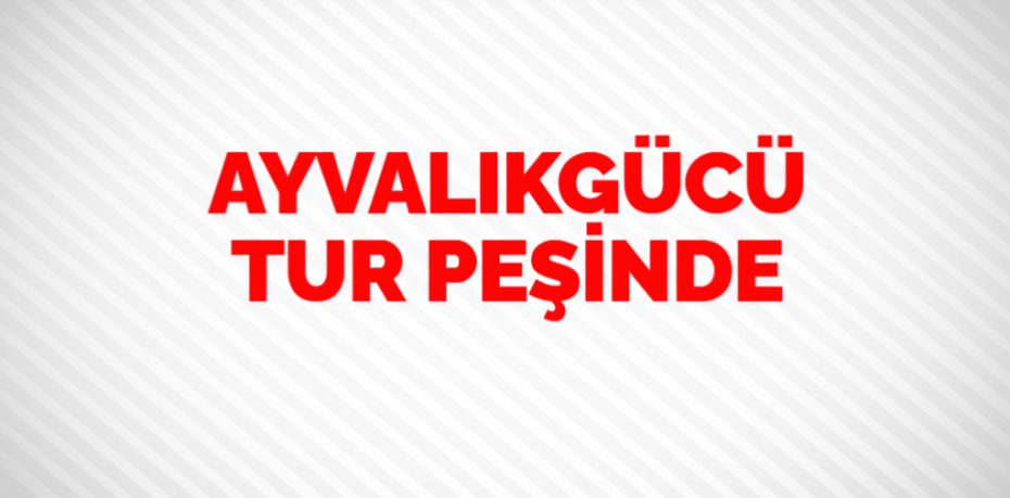 AYVALIKGÜCÜ TUR PEŞİNDE