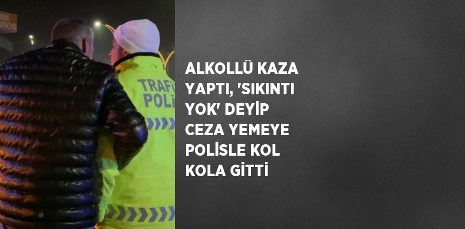 ALKOLLÜ KAZA YAPTI, 'SIKINTI YOK' DEYİP CEZA YEMEYE POLİSLE KOL KOLA GİTTİ