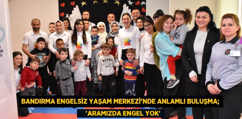 BANDIRMA ENGELSİZ YAŞAM MERKEZİ’NDE ANLAMLI BULUŞMA;     “ARAMIZDA ENGEL YOK”