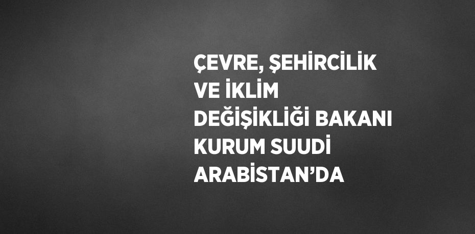 ÇEVRE, ŞEHİRCİLİK VE İKLİM DEĞİŞİKLİĞİ BAKANI KURUM SUUDİ ARABİSTAN’DA