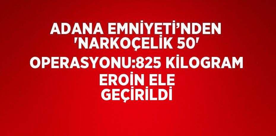 ADANA EMNİYETİ’NDEN 'NARKOÇELİK 50' OPERASYONU:825 KİLOGRAM EROİN ELE GEÇİRİLDİ