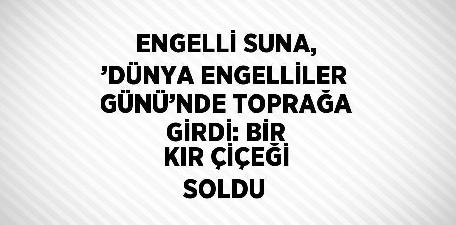 ENGELLİ SUNA, ’DÜNYA ENGELLİLER GÜNÜ’NDE TOPRAĞA GİRDİ: BİR KIR ÇİÇEĞİ SOLDU