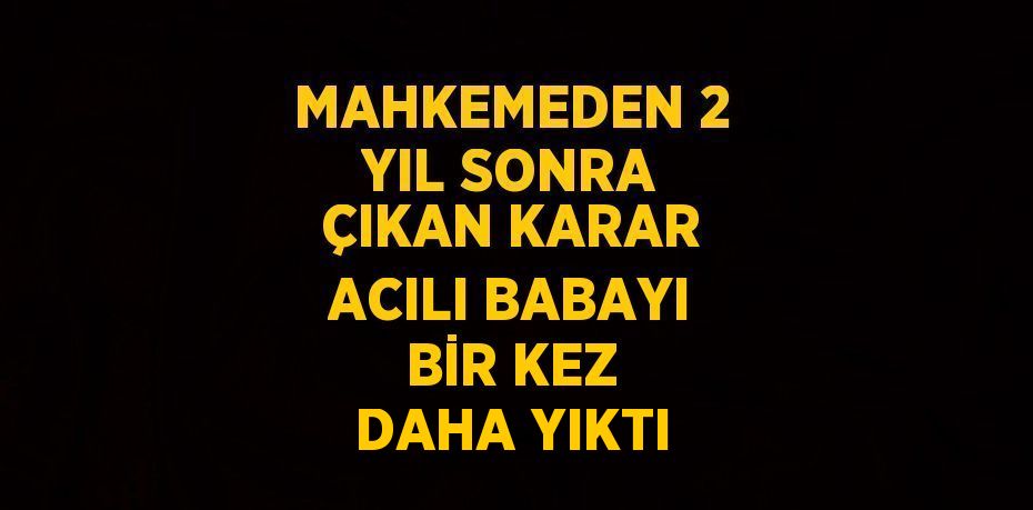 MAHKEMEDEN 2 YIL SONRA ÇIKAN KARAR ACILI BABAYI BİR KEZ DAHA YIKTI