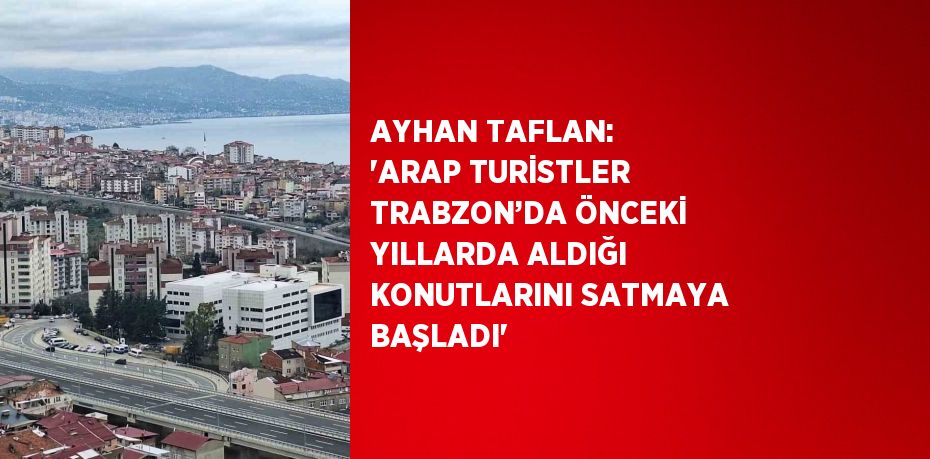 AYHAN TAFLAN: 'ARAP TURİSTLER TRABZON’DA ÖNCEKİ YILLARDA ALDIĞI KONUTLARINI SATMAYA BAŞLADI'